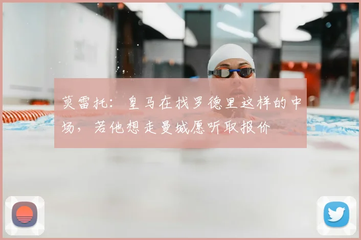 莫雷托：皇马在找罗德里这样的中场，若他想走曼城愿听取报价