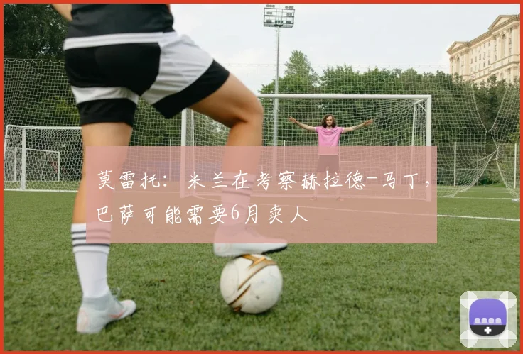 莫雷托：米兰在考察赫拉德-马丁，巴萨可能需要6月卖人