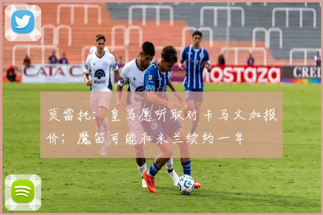 莫雷托：皇马愿听取对卡马文加报价；魔笛可能和米兰续约一年