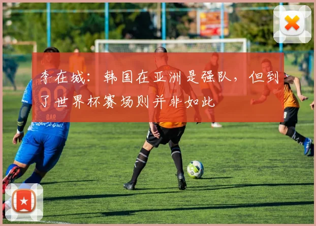 李在城：韩国在亚洲是强队，但到了世界杯赛场则并非如此