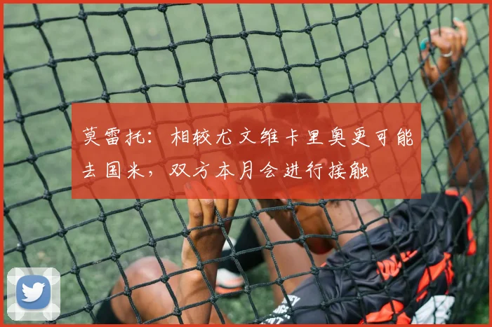 莫雷托：相较尤文维卡里奥更可能去国米，双方本月会进行接触